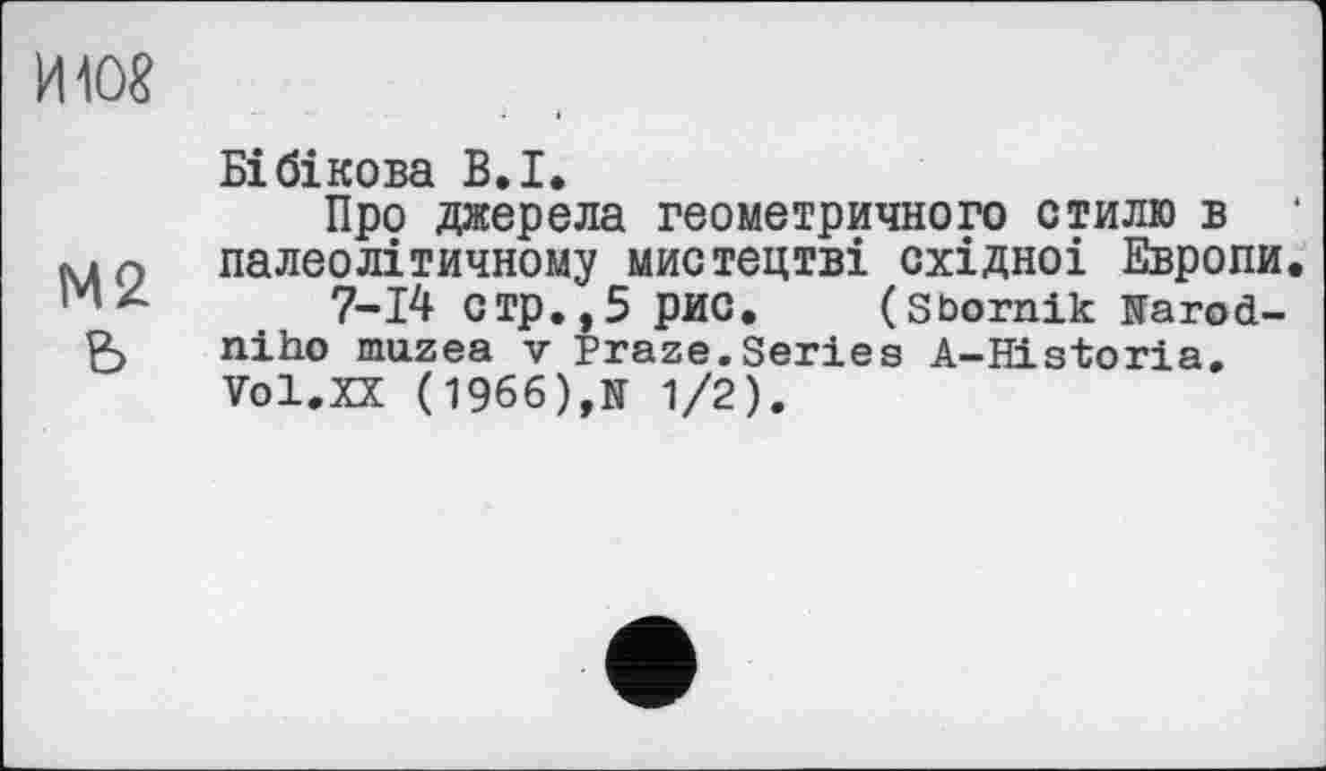 ﻿ИЮ8
М2 ь
Бібікова В. I.
Про джерела геометричного стилю в ‘ палеолітичному мистецтві східноі Европи.
7-14 стр.,5 рис. (Sbornik îFarod-niho muzea v Praze.Series A-Historia. Vol.XX (1966),N 1/2).